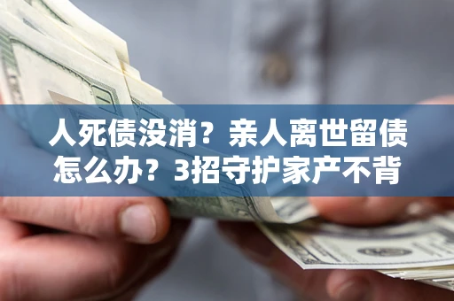 济南人死债没消？亲人离世留债怎么办？3招守护家产不背锅