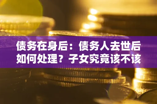 济南债务在身后：债务人去世后如何处理？子女究竟该不该还钱？