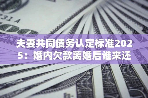 济南夫妻共同债务认定标准2025:婚内欠款离婚后谁来还? 济南夫妻共同债务认定标准2025:婚内欠款离婚后谁来还?