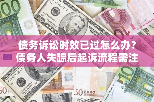 济南债务诉讼时效已过怎么办？债务人失踪后起诉流程需注意什么？